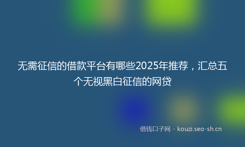 无需征信的借款平台有哪些2025年推荐，汇总五个无视黑白征信的网贷