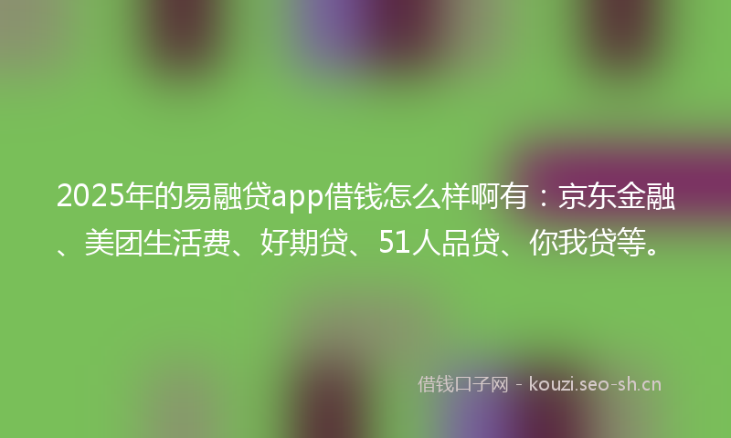 2025年的易融贷app借钱怎么样啊有：京东金融、美团生活费、好期贷、51人品贷、你我贷等。