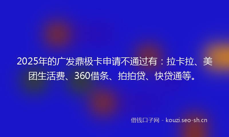 2025年的广发鼎极卡申请不通过有：拉卡拉、美团生活费、360借条、拍拍贷、快贷通等。
