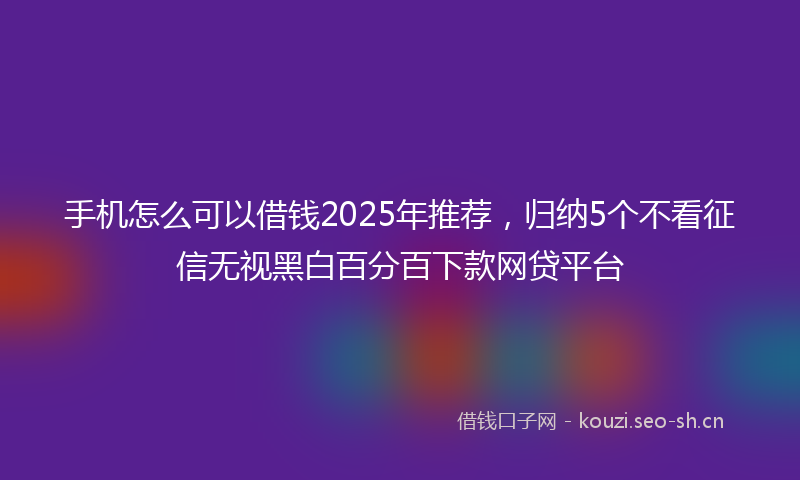 手机怎么可以借钱2025年推荐，归纳5个不看征信无视黑白百分百下款网贷平台