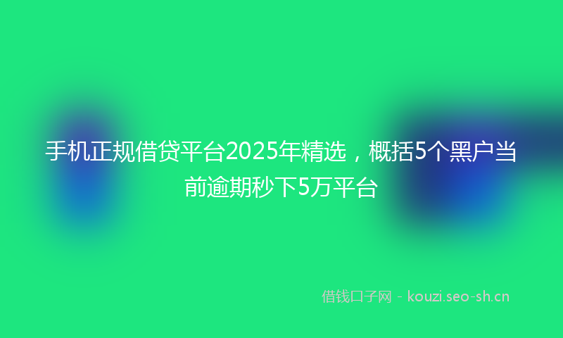 手机正规借贷平台2025年精选，概括5个黑户当前逾期秒下5万平台