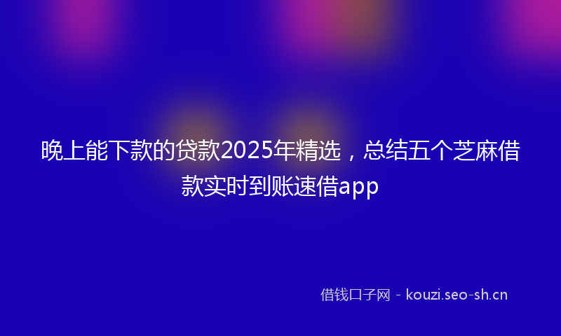 晚上能下款的贷款2025年精选,总结五个芝麻借款实时到账速借app