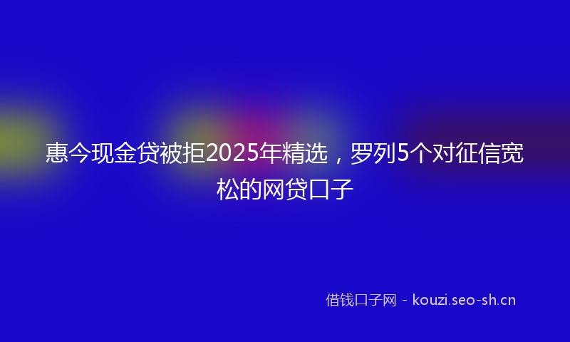 惠今现金贷被拒2025年精选,罗列5个对征信宽松的网贷口子