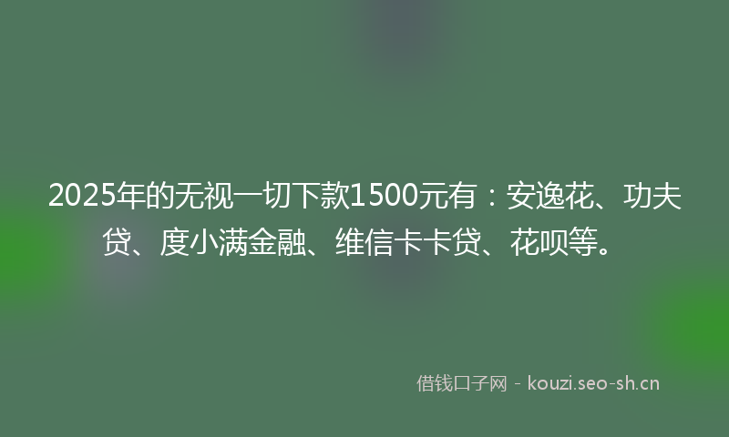 2025年的无视一切下款1500元有：安逸花、功夫贷、度小满金融、维信卡卡贷、花呗等。