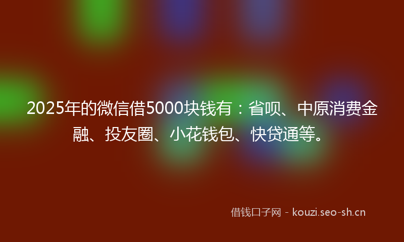 2025年的微信借5000块钱有：省呗、中原消费金融、投友圈、小花钱包、快贷通等。