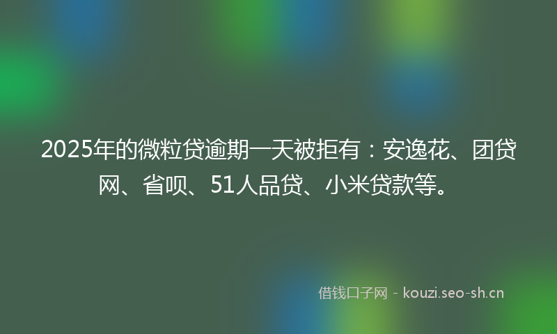 2025年的微粒贷逾期一天被拒有：安逸花、团贷网、省呗、51人品贷、小米贷款等。