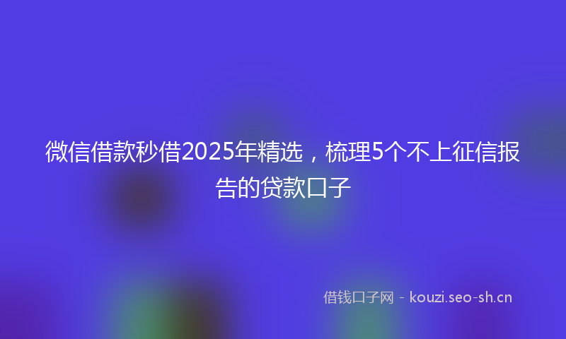 微信借款秒借2025年精选，梳理5个不上征信报告的贷款口子