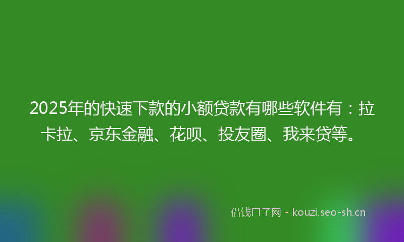 2025年的快速下款的小额贷款有哪些软件有：拉卡拉、京东金融、花呗、投友圈、我来贷等。