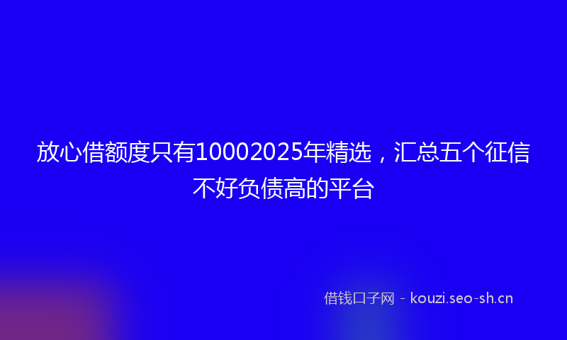 放心借额度只有10002025年精选，汇总五个征信不好负债高的平台