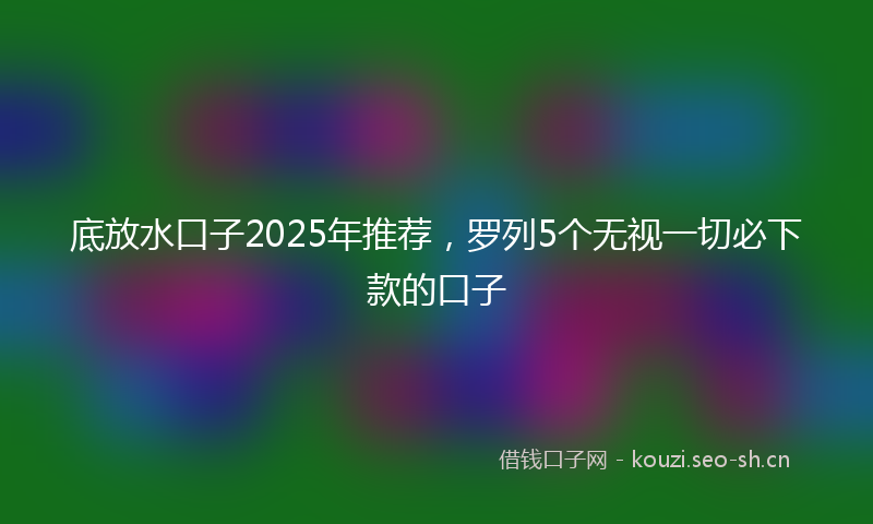 底放水口子2025年推荐，罗列5个无视一切必下款的口子