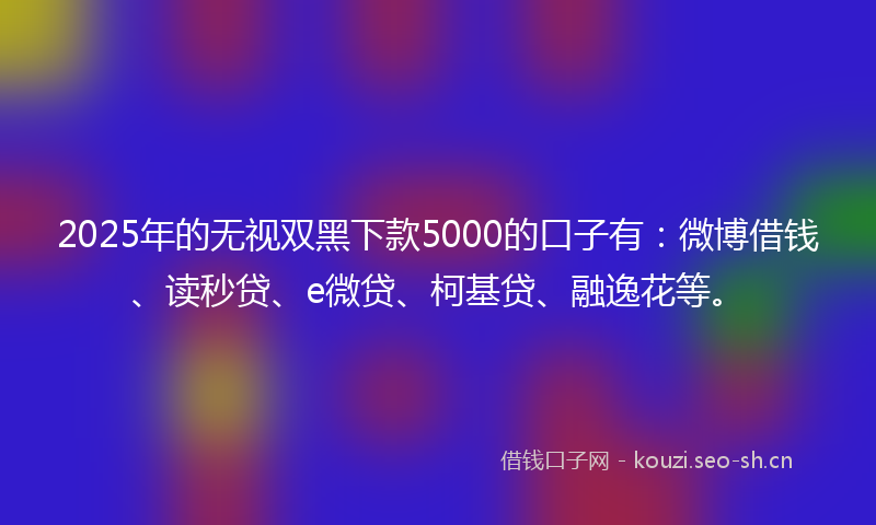 2025年的无视双黑下款5000的口子有：微博借钱、读秒贷、e微贷、柯基贷、融逸花等。
