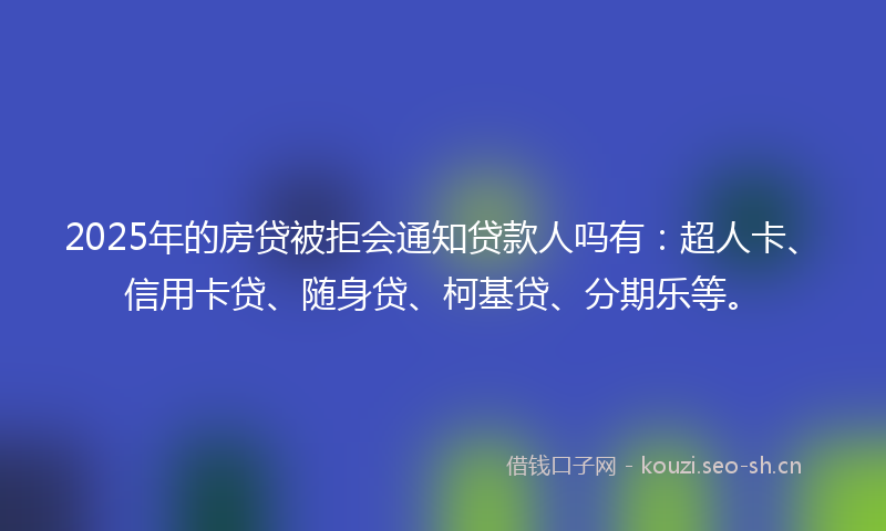 2025年的房贷被拒会通知贷款人吗有：超人卡、信用卡贷、随身贷、柯基贷、分期乐等。