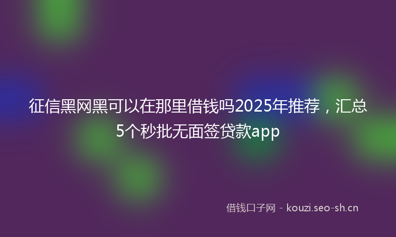 征信黑网黑可以在那里借钱吗2025年推荐，汇总5个秒批无面签贷款app