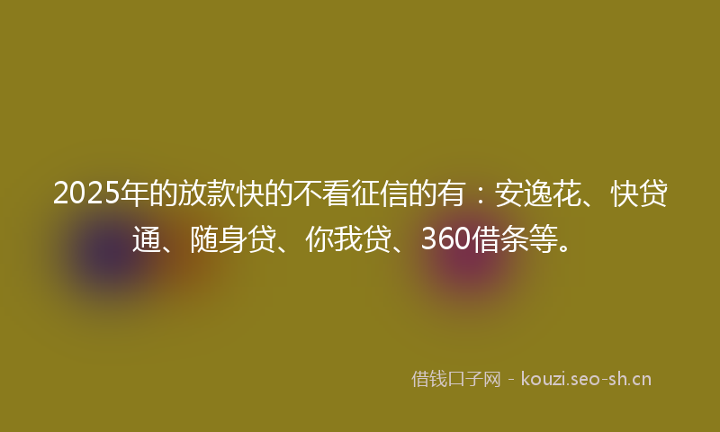 2025年的放款快的不看征信的有：安逸花、快贷通、随身贷、你我贷、360借条等。