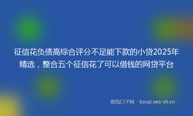 征信花负债高综合评分不足能下款的小贷2025年精选，整合五个征信花了可以借钱的网贷平台