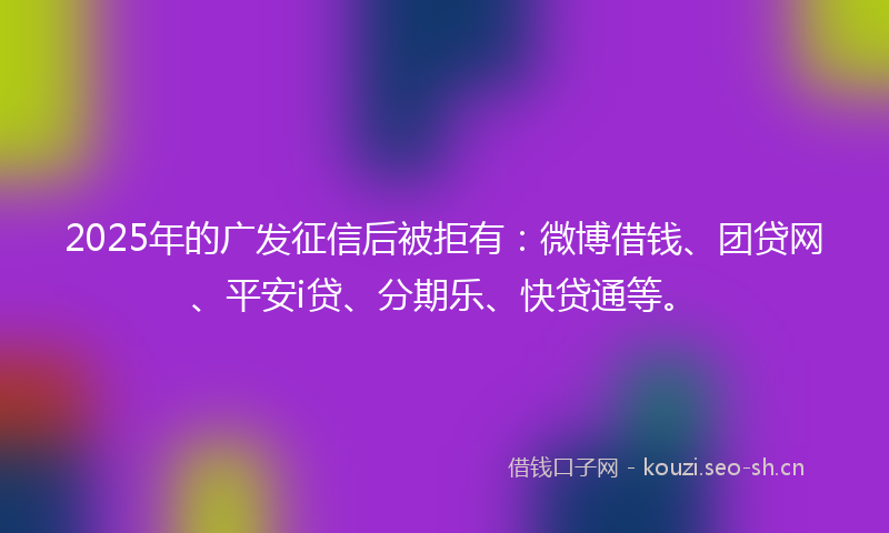 2025年的广发征信后被拒有：微博借钱、团贷网、平安i贷、分期乐、快贷通等。