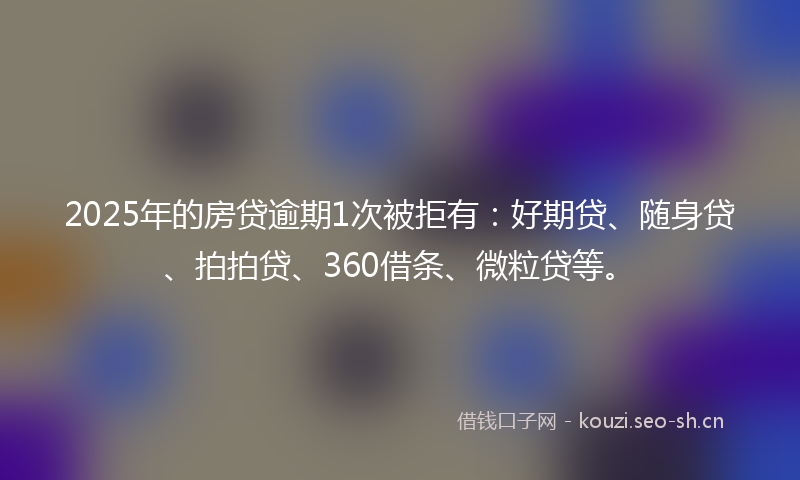 2025年的房贷逾期1次被拒有：好期贷、随身贷、拍拍贷、360借条、微粒贷等。