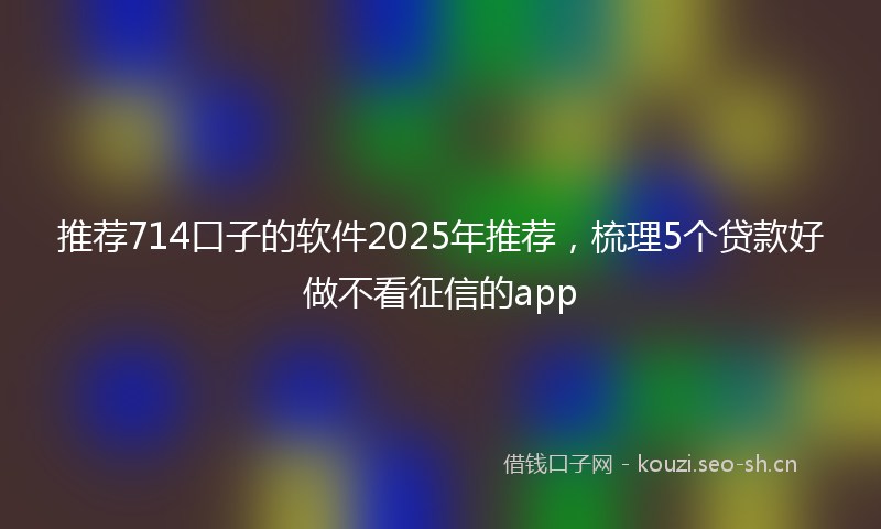 推荐714口子的软件2025年推荐，梳理5个贷款好做不看征信的app