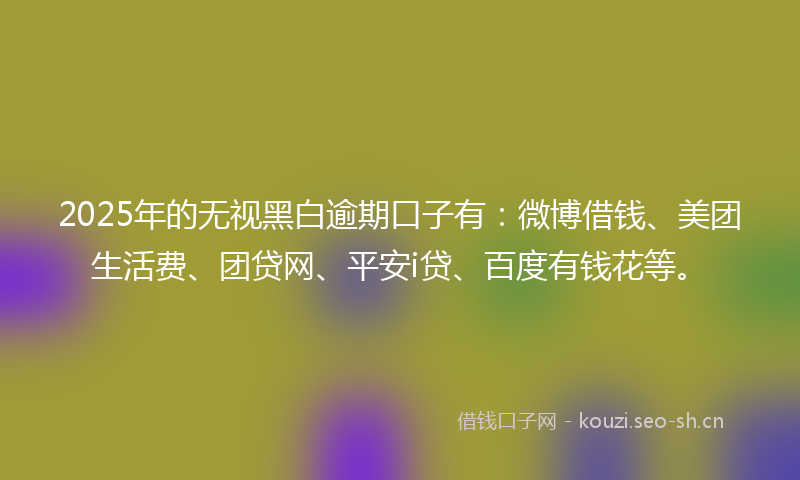 2025年的无视黑白逾期口子有：微博借钱、美团生活费、团贷网、平安i贷、百度有钱花等。