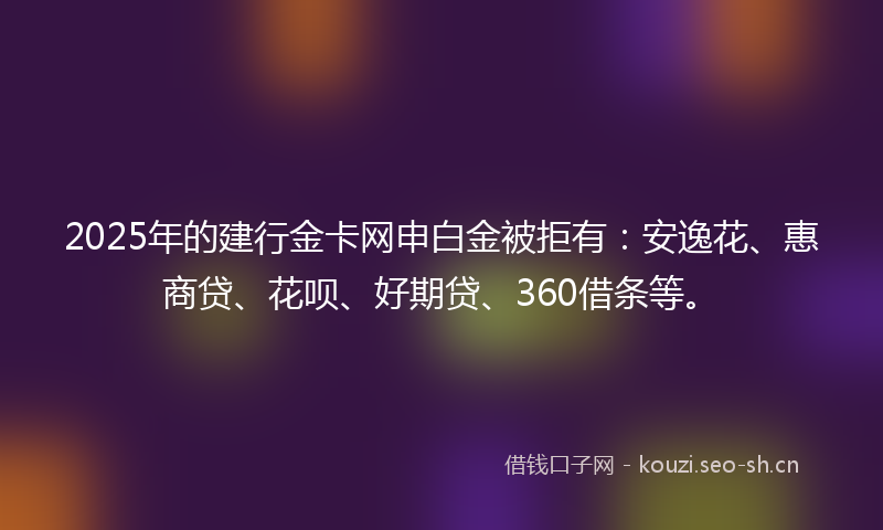 2025年的建行金卡网申白金被拒有：安逸花、惠商贷、花呗、好期贷、360借条等。