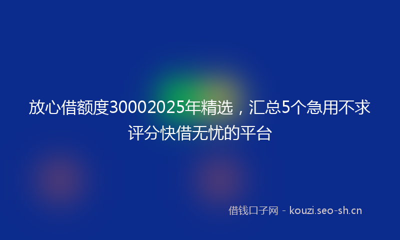 放心借额度30002025年精选，汇总5个急用不求评分快借无忧的平台