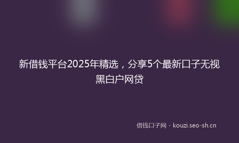 新借钱平台2025年精选，分享5个最新口子无视黑白户网贷