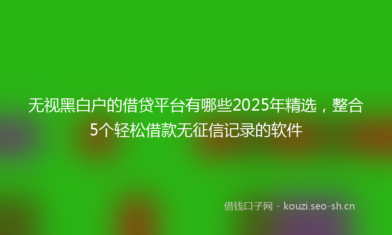 无视黑白户的借贷平台有哪些2025年精选，整合5个轻松借款无征信记录的软件