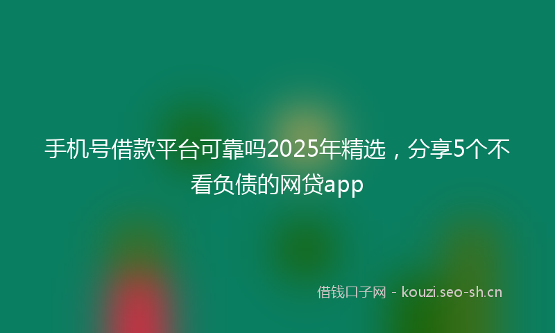 手机号借款平台可靠吗2025年精选,分享5个不看负债的网贷app