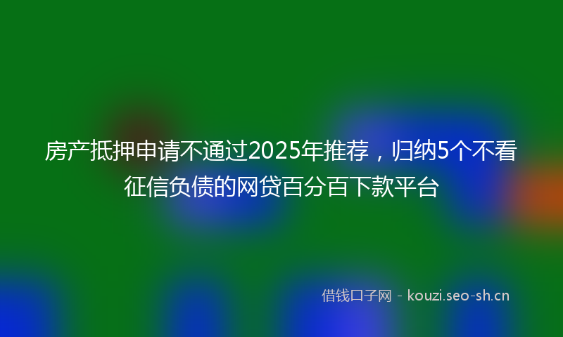 房产抵押申请不通过2025年推荐，归纳5个不看征信负债的网贷百分百下款平台