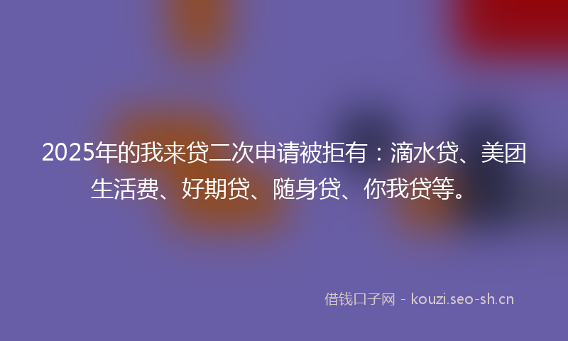 2025年的我来贷二次申请被拒有：滴水贷、美团生活费、好期贷、随身贷、你我贷等。