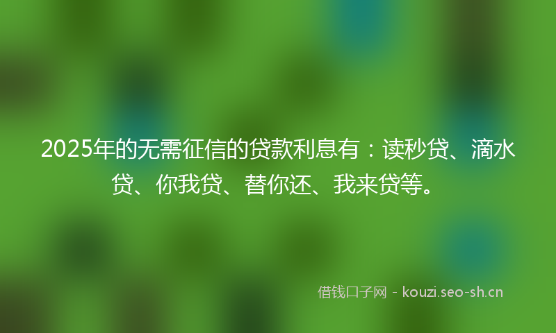 2025年的无需征信的贷款利息有：读秒贷、滴水贷、你我贷、替你还、我来贷等。