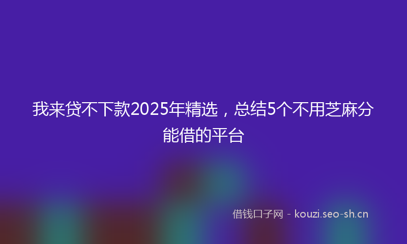 我来贷不下款2025年精选，总结5个不用芝麻分能借的平台