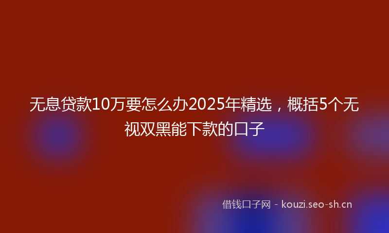 无息贷款10万要怎么办2025年精选，概括5个无视双黑能下款的口子