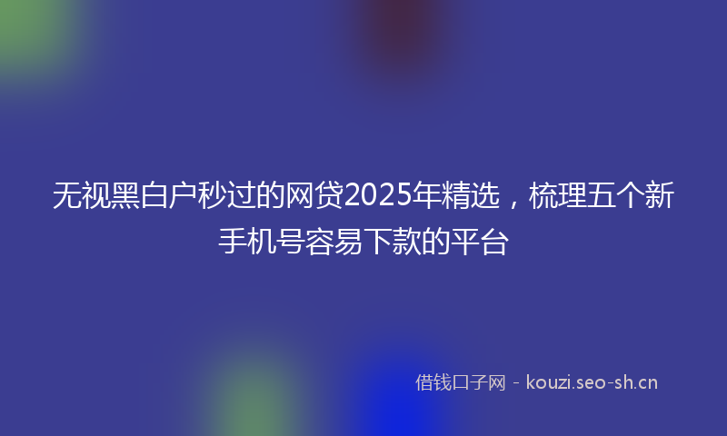 无视黑白户秒过的网贷2025年精选，梳理五个新手机号容易下款的平台