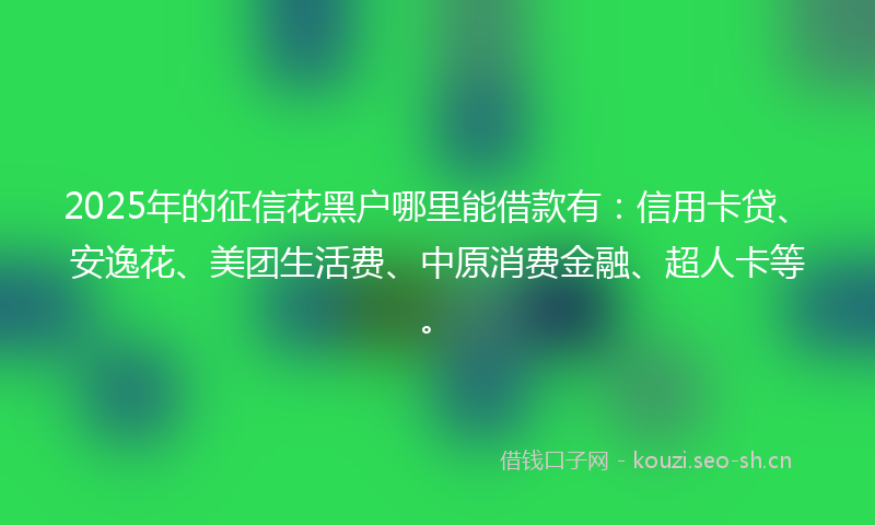 2025年的征信花黑户哪里能借款有：信用卡贷、安逸花、美团生活费、中原消费金融、超人卡等。