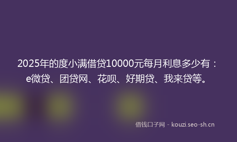 2025年的度小满借贷10000元每月利息多少有：e微贷、团贷网、花呗、好期贷、我来贷等。