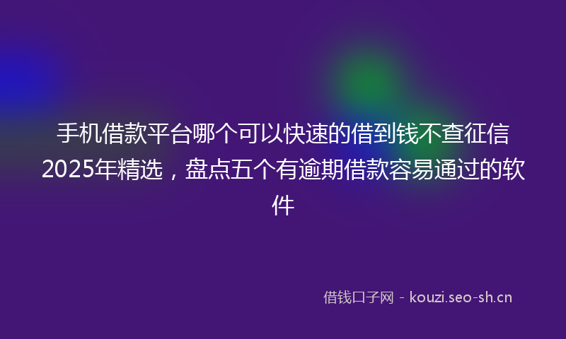 手机借款平台哪个可以快速的借到钱不查征信2025年精选，盘点五个有逾期借款容易通过的软件