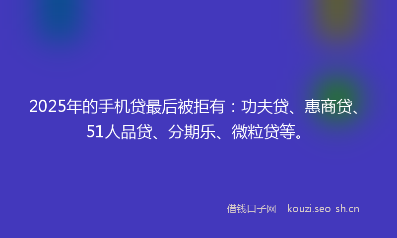 2025年的手机贷最后被拒有：功夫贷、惠商贷、51人品贷、分期乐、微粒贷等。