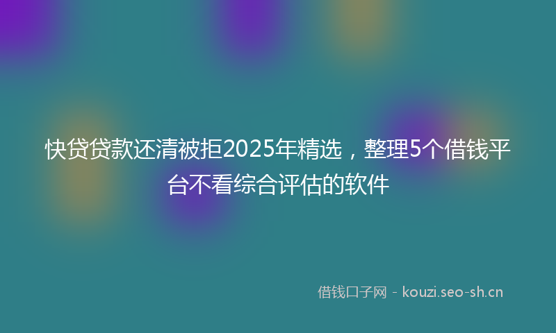 快贷贷款还清被拒2025年精选，整理5个借钱平台不看综合评估的软件