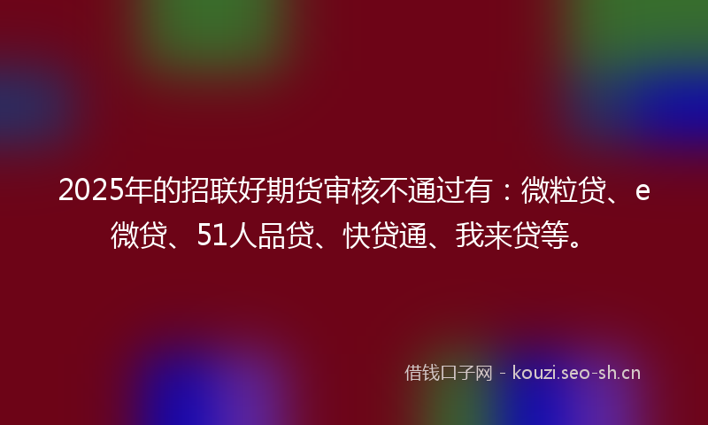 2025年的招联好期货审核不通过有:微粒贷、e微贷、51人品贷、快贷通、我来贷等。