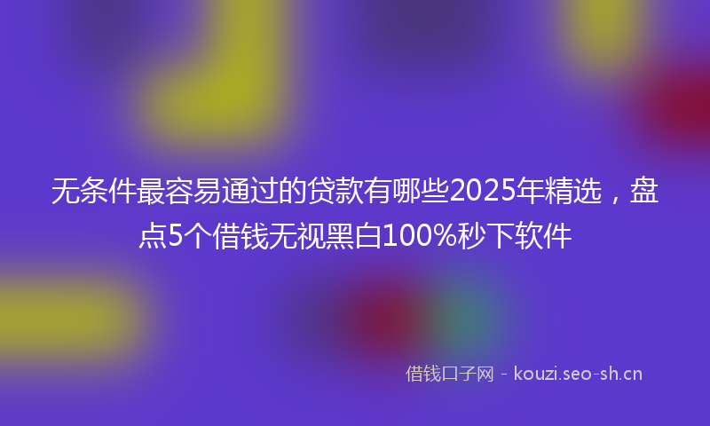 无条件最容易通过的贷款有哪些2025年精选，盘点5个借钱无视黑白100%秒下软件