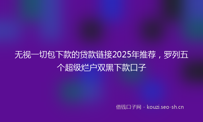 无视一切包下款的贷款链接2025年推荐，罗列五个超级烂户双黑下款口子