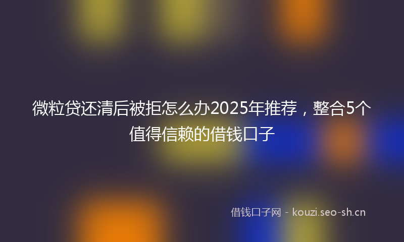 微粒贷还清后被拒怎么办2025年推荐，整合5个值得信赖的借钱口子