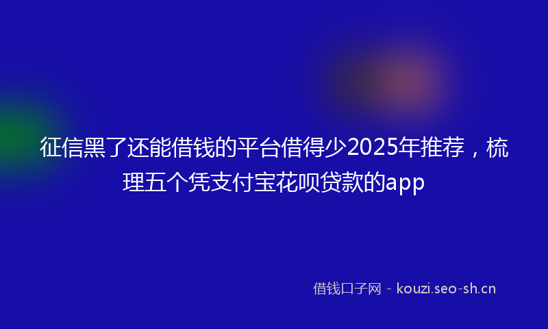 征信黑了还能借钱的平台借得少2025年推荐，梳理五个凭支付宝花呗贷款的app
