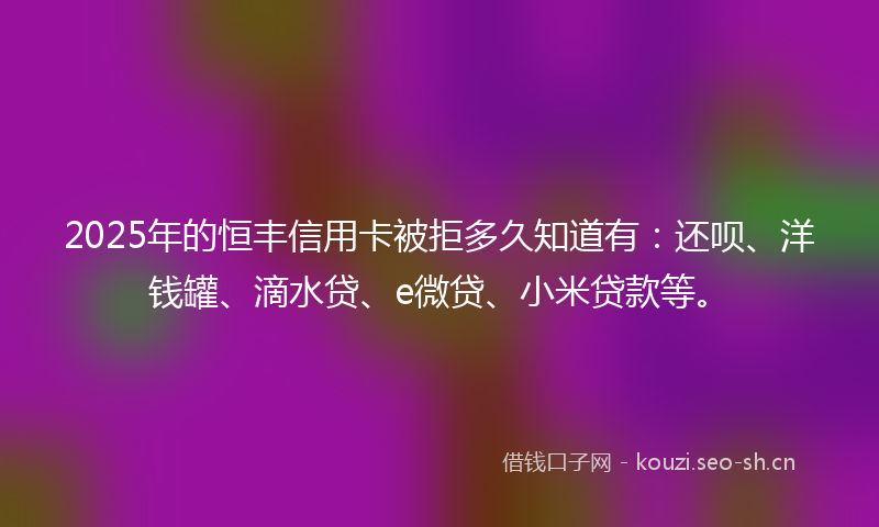2025年的恒丰信用卡被拒多久知道有:还呗、洋钱罐、滴水贷、e微贷、小米贷款等。