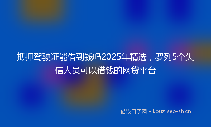 抵押驾驶证能借到钱吗2025年精选，罗列5个失信人员可以借钱的网贷平台