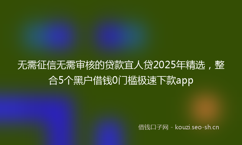 无需征信无需审核的贷款宜人贷2025年精选，整合5个黑户借钱0门槛极速下款app