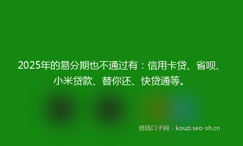 2025年的易分期也不通过有：信用卡贷、省呗、小米贷款、替你还、快贷通等。