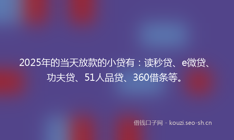 2025年的当天放款的小贷有：读秒贷、e微贷、功夫贷、51人品贷、360借条等。