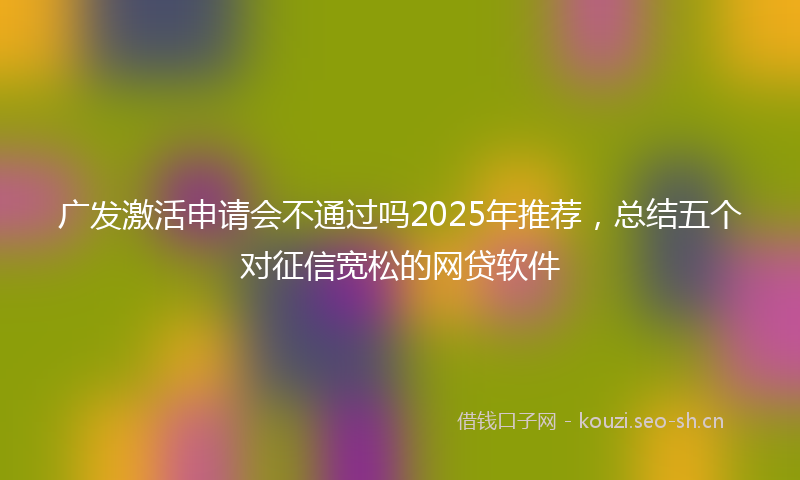 广发激活申请会不通过吗2025年推荐，总结五个对征信宽松的网贷软件
